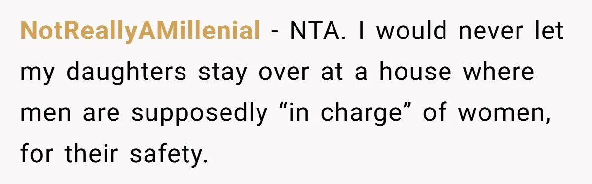NotReallyAMillenial − NTA. I would never let my daughters stay over at a house where men are supposedly “in charge” of women, for their safety.
