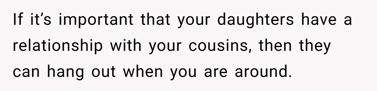 If it’s important that your daughters have a relationship with your cousins, then they can hang out when you are around.