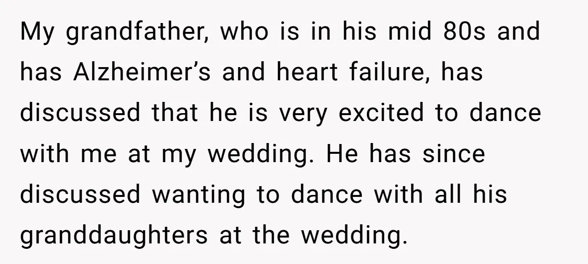 My grandfather, who is in his mid 80s and has Alzheimer’s and heart failure, has discussed that he is very excited to dance with me at my wedding. He has...