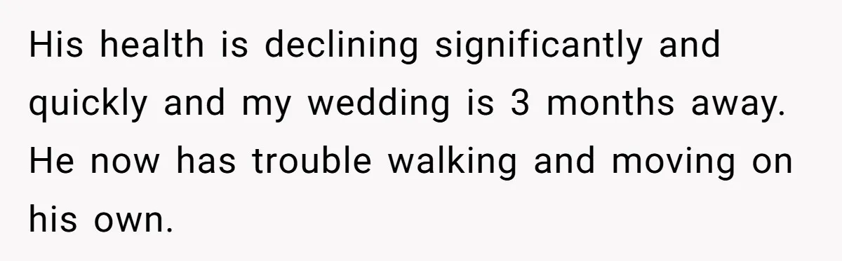 His health is declining significantly and quickly and my wedding is 3 months away. He now has trouble walking and moving on his own.