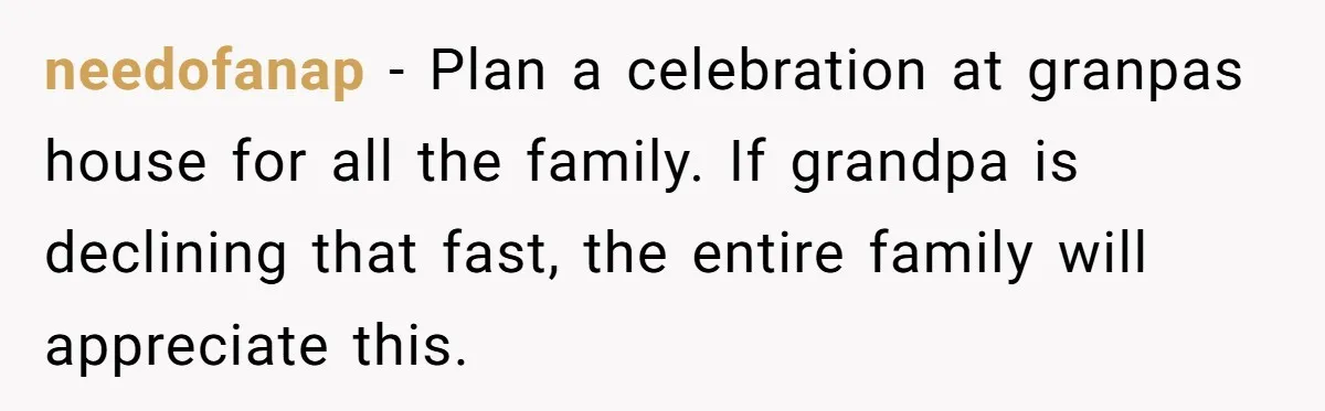 needofanap − Plan a celebration at granpas house for all the family. If grandpa is declining that fast, the entire family will appreciate this.