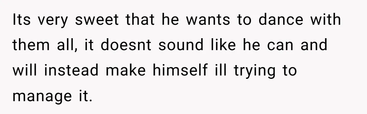 Its very sweet that he wants to dance with them all, it doesnt sound like he can and will instead make himself ill trying to manage it.