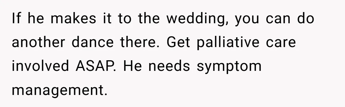 If he makes it to the wedding, you can do another dance there. Get palliative care involved ASAP. He needs symptom management.
