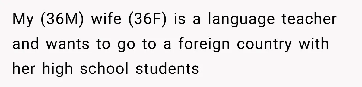 Husband Demands Wife Cancel Her Teaching Trip Abroad, Leaving Him Alone With Three Young Children My (36M) wife (36F) is a language teacher and wants to go to a foreign country with her high school students