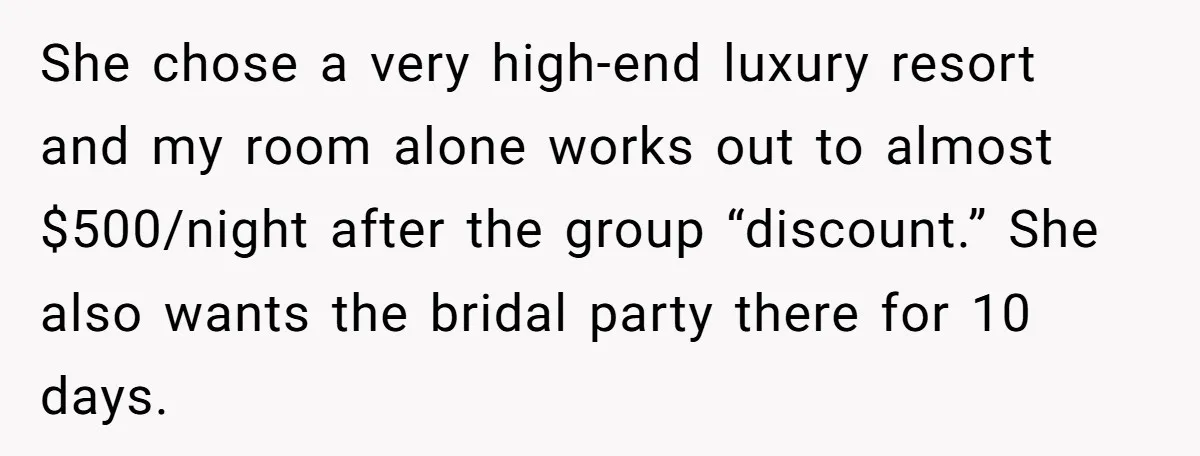 She Was Asked to Be Maid of Honour at a Destination Wedding, Then Realized It Would Cost Over $5,000 and 10 Days of Her Life She chose a very high-end luxury resort and my room alone works out to almost $500/night after the group “discount.” She also wants the bridal party there for 10 days.