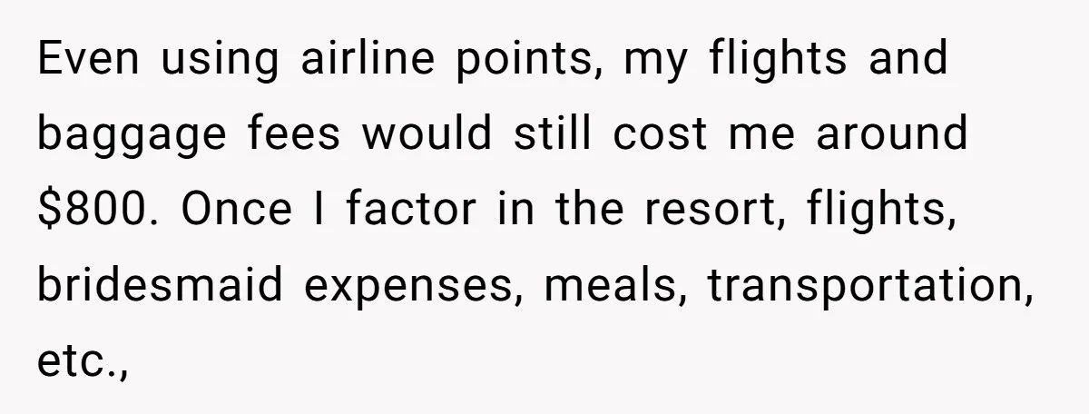 She Was Asked to Be Maid of Honour at a Destination Wedding, Then Realized It Would Cost Over $5,000 and 10 Days of Her Life Even using airline points, my flights and baggage fees would still cost me around $800. Once I factor in the resort, flights, bridesmaid expenses, meals, transportation, etc.,