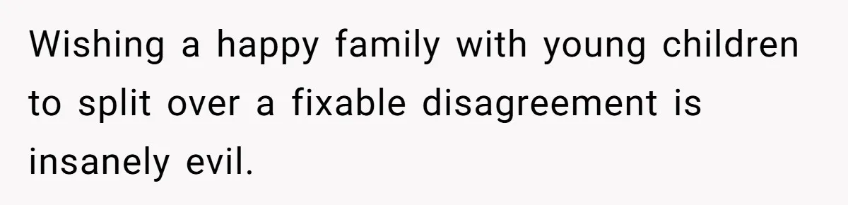 Husband Demands Wife Cancel Her Teaching Trip Abroad, Leaving Him Alone With Three Young Children Wishing a happy family with young children to split over a fixable disagreement is insanely evil.