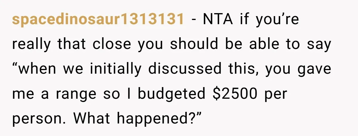 She Was Asked to Be Maid of Honour at a Destination Wedding, Then Realized It Would Cost Over $5,000 and 10 Days of Her Life spacedinosaur1313131 − NTA if you’re really that close you should be able to say “when we initially discussed this, you gave me a range so I budgeted $2500 per person....