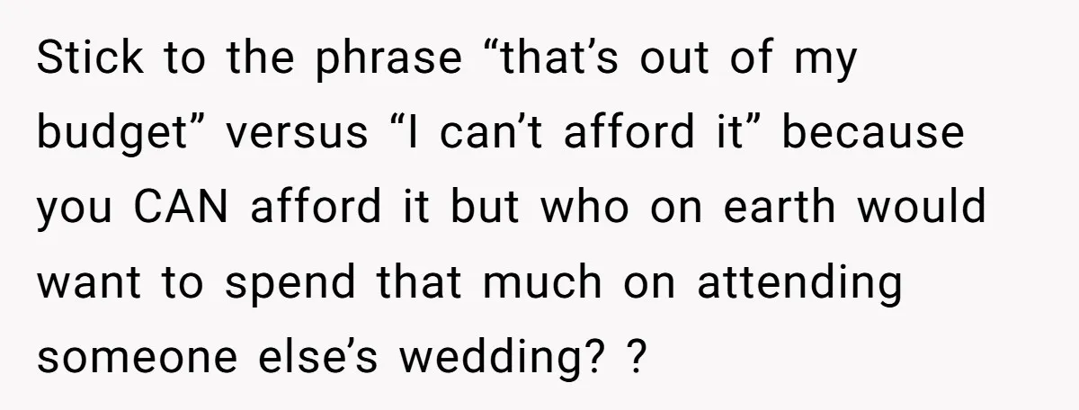 She Was Asked to Be Maid of Honour at a Destination Wedding, Then Realized It Would Cost Over $5,000 and 10 Days of Her Life Stick to the phrase “that’s out of my budget” versus “I can’t afford it” because you CAN afford it but who on earth would want to spend that much on...