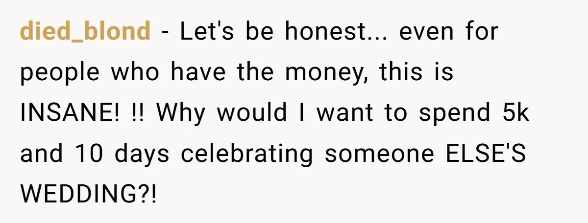 She Was Asked to Be Maid of Honour at a Destination Wedding, Then Realized It Would Cost Over $5,000 and 10 Days of Her Life died_blond − Let's be honest... even for people who have the money, this is INSANE! !! Why would I want to spend 5k and 10 days celebrating someone ELSE'S WEDDING?!