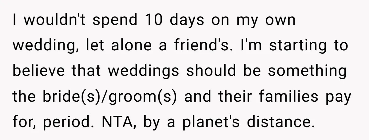 She Was Asked to Be Maid of Honour at a Destination Wedding, Then Realized It Would Cost Over $5,000 and 10 Days of Her Life I wouldn't spend 10 days on my own wedding, let alone a friend's. I'm starting to believe that weddings should be something the bride(s)/groom(s) and their families pay for, period....