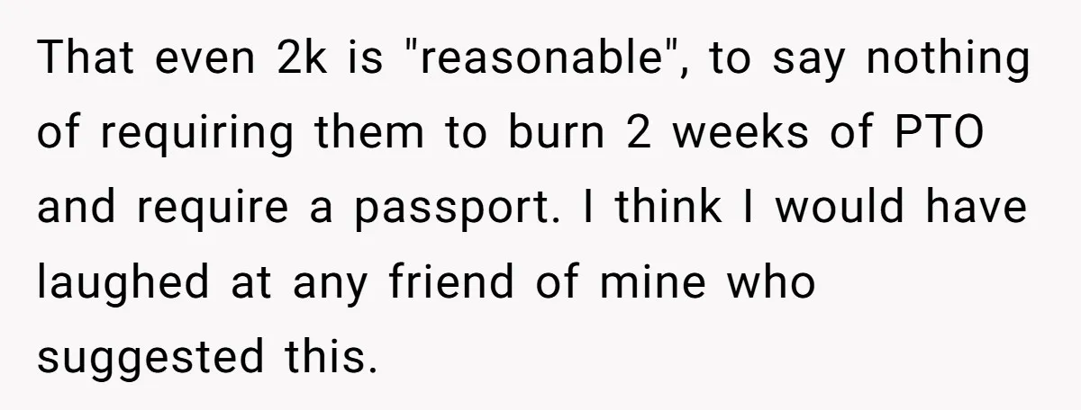 She Was Asked to Be Maid of Honour at a Destination Wedding, Then Realized It Would Cost Over $5,000 and 10 Days of Her Life That even 2k is "reasonable", to say nothing of requiring them to burn 2 weeks of PTO and require a passport. I think I would have laughed at any friend...