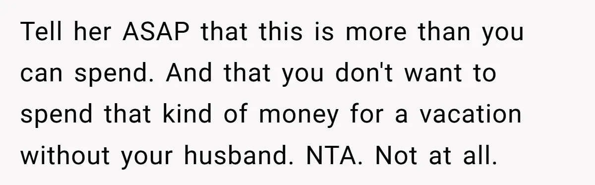 She Was Asked to Be Maid of Honour at a Destination Wedding, Then Realized It Would Cost Over $5,000 and 10 Days of Her Life Tell her ASAP that this is more than you can spend. And that you don't want to spend that kind of money for a vacation without your husband. NTA. Not...