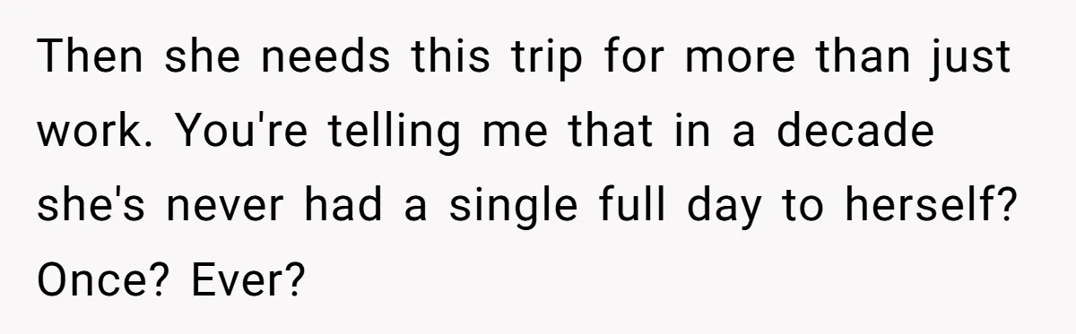 Husband Demands Wife Cancel Her Teaching Trip Abroad, Leaving Him Alone With Three Young Children Then she needs this trip for more than just work. You're telling me that in a decade she's never had a single full day to herself? Once? Ever?