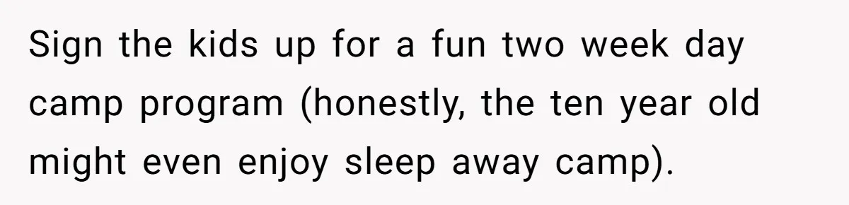 Husband Demands Wife Cancel Her Teaching Trip Abroad, Leaving Him Alone With Three Young Children Sign the kids up for a fun two week day camp program (honestly, the ten year old might even enjoy sleep away camp).