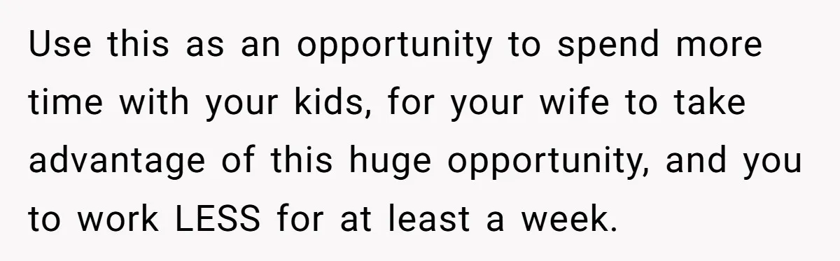 Husband Demands Wife Cancel Her Teaching Trip Abroad, Leaving Him Alone With Three Young Children Use this as an opportunity to spend more time with your kids, for your wife to take advantage of this huge opportunity, and you to work LESS for at least...