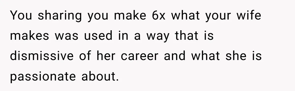 Husband Demands Wife Cancel Her Teaching Trip Abroad, Leaving Him Alone With Three Young Children You sharing you make 6x what your wife makes was used in a way that is dismissive of her career and what she is passionate about.