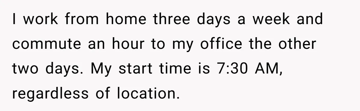 This Man Refused to Get Up Early on His WFH Days to Make Coffee for His Wife, and Now She’s Upset About the Morning Routine I work from home three days a week and commute an hour to my office the other two days. My start time is 7:30 AM, regardless of location.