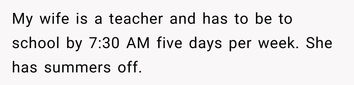 This Man Refused to Get Up Early on His WFH Days to Make Coffee for His Wife, and Now She’s Upset About the Morning Routine My wife is a teacher and has to be to school by 7:30 AM five days per week. She has summers off.