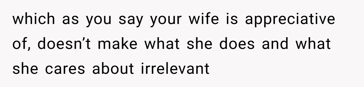 Husband Demands Wife Cancel Her Teaching Trip Abroad, Leaving Him Alone With Three Young Children which as you say your wife is appreciative of, doesn’t make what she does and what she cares about irrelevant