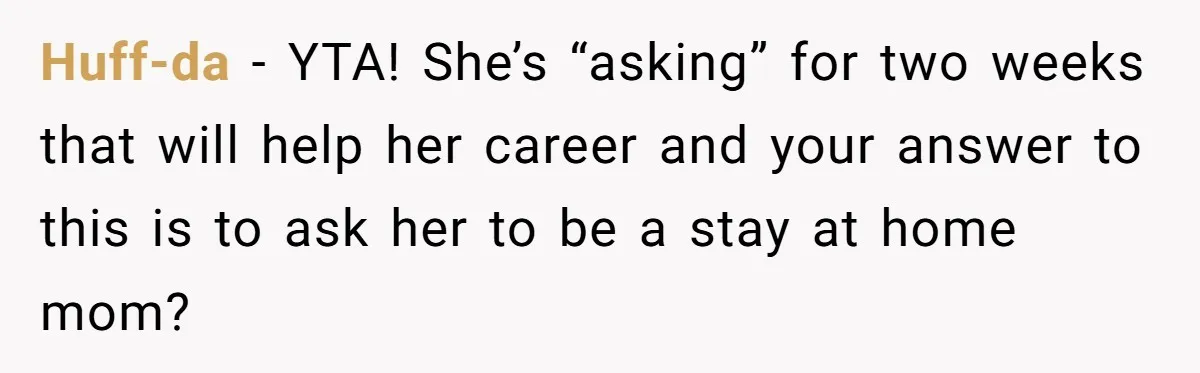 Husband Demands Wife Cancel Her Teaching Trip Abroad, Leaving Him Alone With Three Young Children Huff-da − YTA! She’s “asking” for two weeks that will help her career and your answer to this is to ask her to be a stay at home mom?