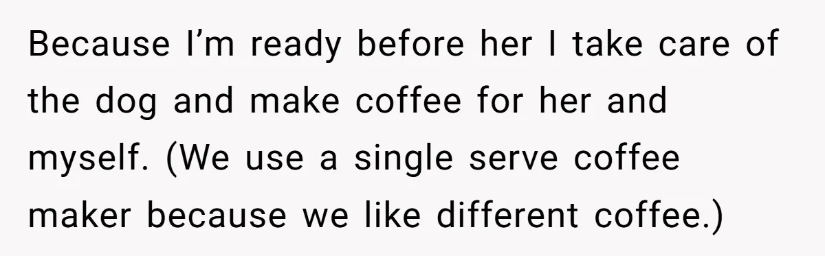 This Man Refused to Get Up Early on His WFH Days to Make Coffee for His Wife, and Now She’s Upset About the Morning Routine Because I’m ready before her I take care of the dog and make coffee for her and myself. (We use a single serve coffee maker because we like different coffee.)