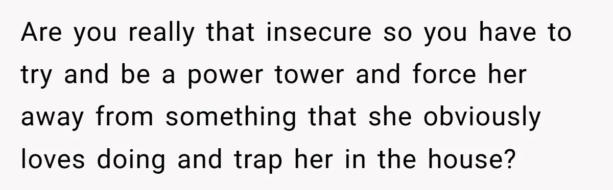 Husband Demands Wife Cancel Her Teaching Trip Abroad, Leaving Him Alone With Three Young Children Are you really that insecure so you have to try and be a power tower and force her away from something that she obviously loves doing and trap her in...