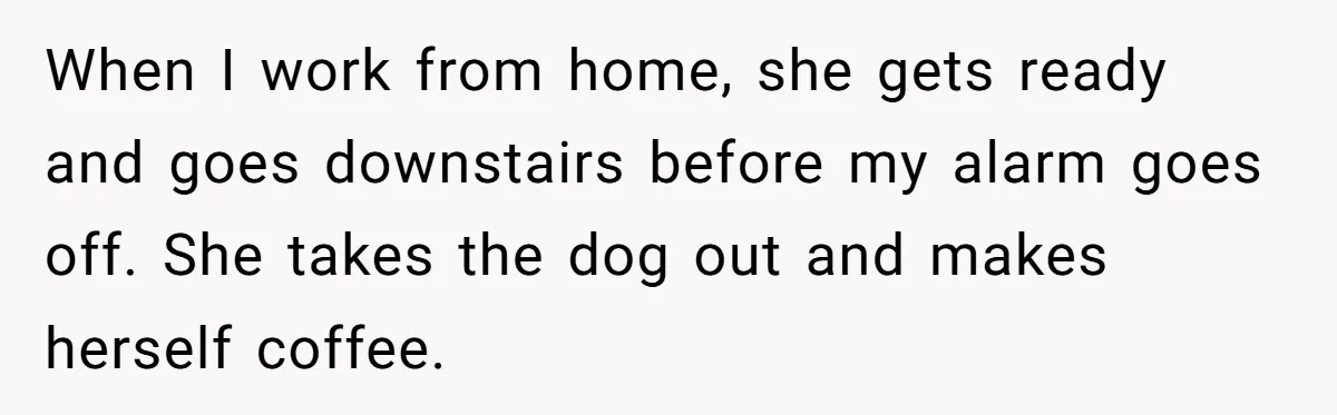 This Man Refused to Get Up Early on His WFH Days to Make Coffee for His Wife, and Now She’s Upset About the Morning Routine When I work from home, she gets ready and goes downstairs before my alarm goes off. She takes the dog out and makes herself coffee.