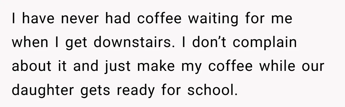 This Man Refused to Get Up Early on His WFH Days to Make Coffee for His Wife, and Now She’s Upset About the Morning Routine I have never had coffee waiting for me when I get downstairs. I don’t complain about it and just make my coffee while our daughter gets ready for school.