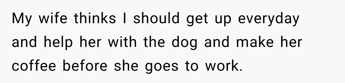 This Man Refused to Get Up Early on His WFH Days to Make Coffee for His Wife, and Now She’s Upset About the Morning Routine My wife thinks I should get up everyday and help her with the dog and make her coffee before she goes to work.
