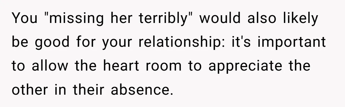 Husband Demands Wife Cancel Her Teaching Trip Abroad, Leaving Him Alone With Three Young Children You "missing her terribly" would also likely be good for your relationship: it's important to allow the heart room to appreciate the other in their absence.