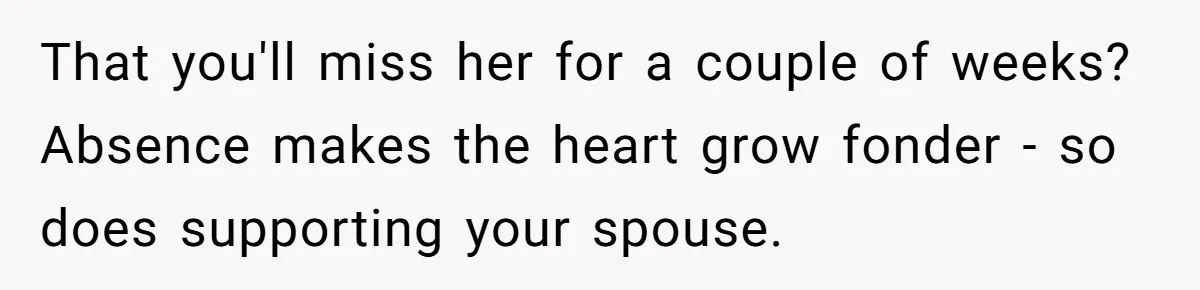 Husband Demands Wife Cancel Her Teaching Trip Abroad, Leaving Him Alone With Three Young Children That you'll miss her for a couple of weeks? Absence makes the heart grow fonder - so does supporting your spouse.
