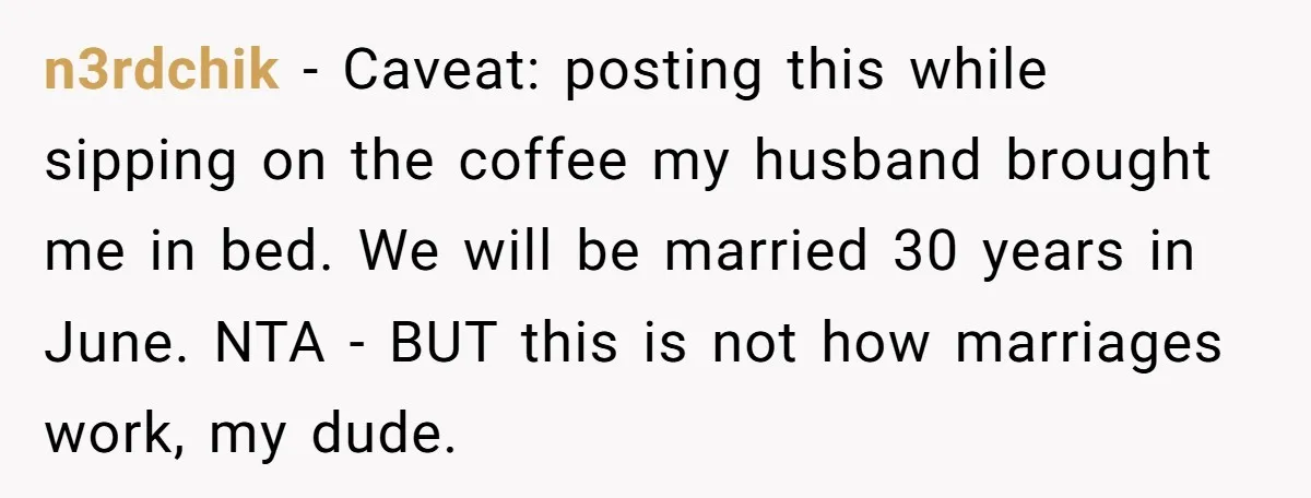 This Man Refused to Get Up Early on His WFH Days to Make Coffee for His Wife, and Now She’s Upset About the Morning Routine n3rdchik − Caveat: posting this while sipping on the coffee my husband brought me in bed. We will be married 30 years in June. NTA - BUT this is not...