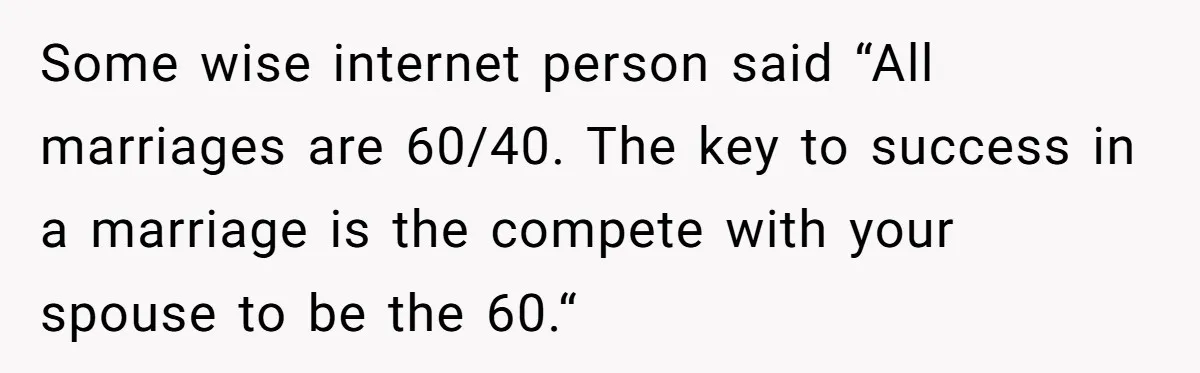 This Man Refused to Get Up Early on His WFH Days to Make Coffee for His Wife, and Now She’s Upset About the Morning Routine Some wise internet person said “All marriages are 60/40. The key to success in a marriage is the compete with your spouse to be the 60.“