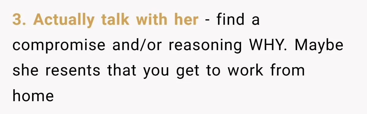 This Man Refused to Get Up Early on His WFH Days to Make Coffee for His Wife, and Now She’s Upset About the Morning Routine 3. Actually talk with her - find a compromise and/or reasoning WHY. Maybe she resents that you get to work from home