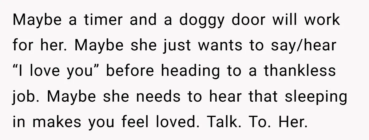 This Man Refused to Get Up Early on His WFH Days to Make Coffee for His Wife, and Now She’s Upset About the Morning Routine Maybe a timer and a doggy door will work for her. Maybe she just wants to say/hear “I love you” before heading to a thankless job. Maybe she needs to...