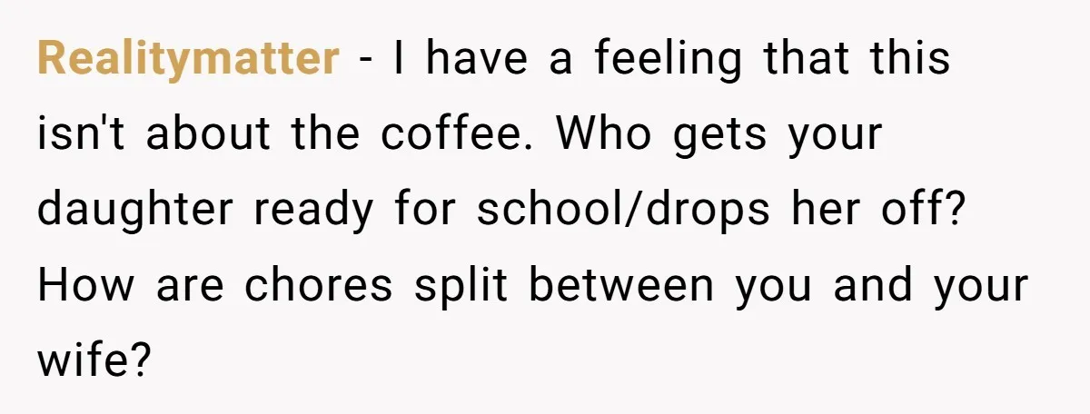 This Man Refused to Get Up Early on His WFH Days to Make Coffee for His Wife, and Now She’s Upset About the Morning Routine Realitymatter − I have a feeling that this isn't about the coffee. Who gets your daughter ready for school/drops her off? How are chores split between you and your wife?