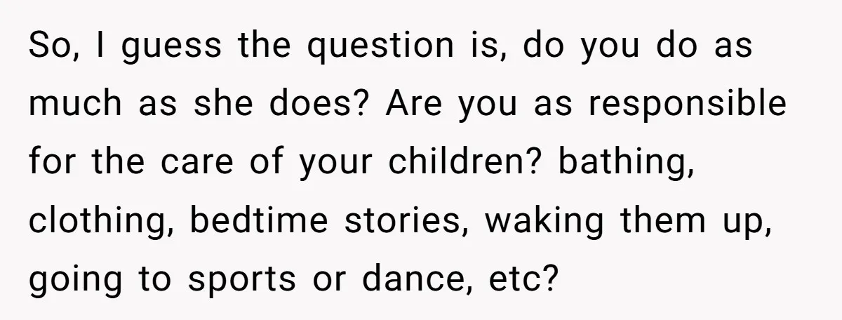 This Man Refused to Get Up Early on His WFH Days to Make Coffee for His Wife, and Now She’s Upset About the Morning Routine So, I guess the question is, do you do as much as she does? Are you as responsible for the care of your children? bathing, clothing, bedtime stories, waking them...