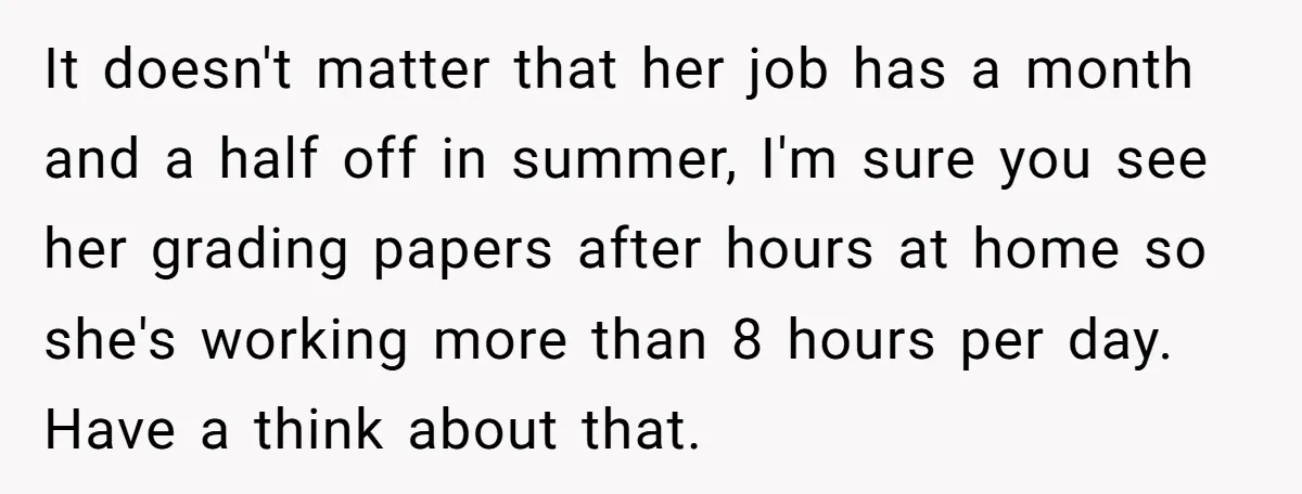 This Man Refused to Get Up Early on His WFH Days to Make Coffee for His Wife, and Now She’s Upset About the Morning Routine It doesn't matter that her job has a month and a half off in summer, I'm sure you see her grading papers after hours at home so she's working more...