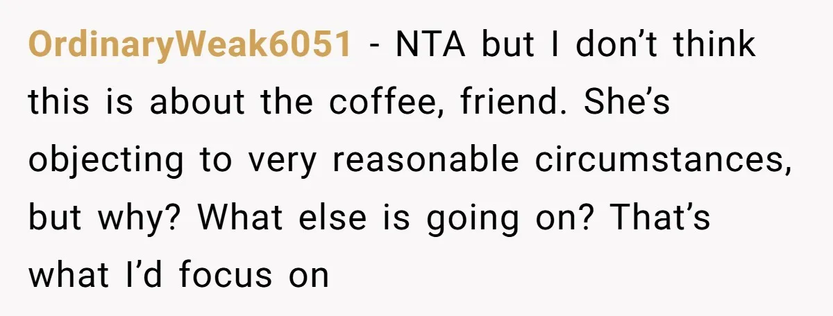 This Man Refused to Get Up Early on His WFH Days to Make Coffee for His Wife, and Now She’s Upset About the Morning Routine OrdinaryWeak6051 − NTA but I don’t think this is about the coffee, friend. She’s objecting to very reasonable circumstances, but why? What else is going on? That’s what I’d focus...