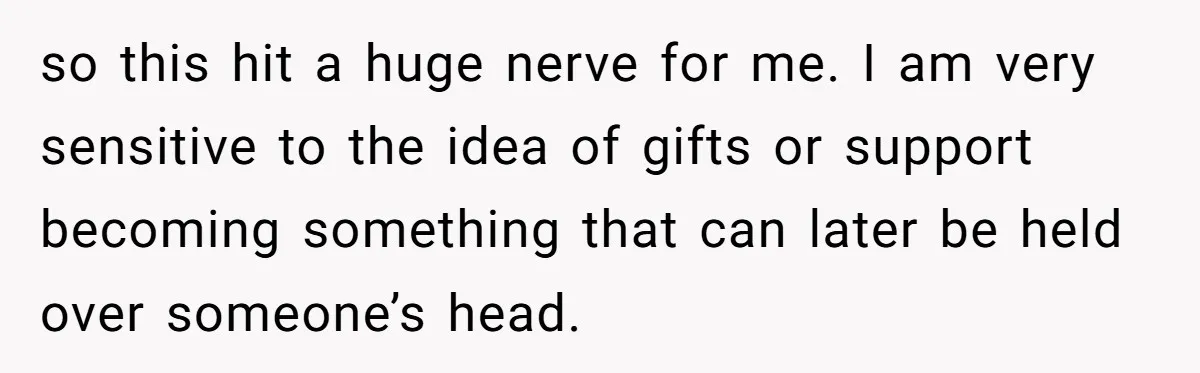 so this hit a huge nerve for me. I am very sensitive to the idea of gifts or support becoming something that can later be held over someone’s head.