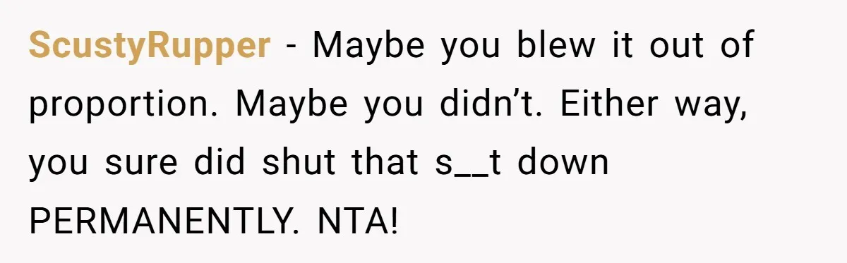 ScustyRupper − Maybe you blew it out of proportion. Maybe you didn’t. Either way, you sure did shut that s__t down PERMANENTLY. NTA!