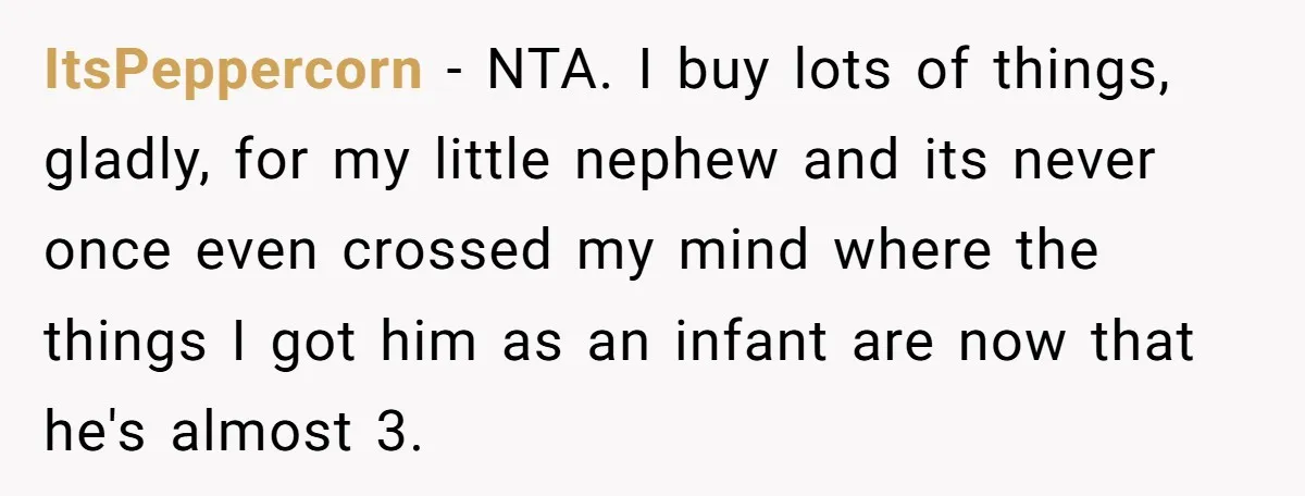 ItsPeppercorn − NTA. I buy lots of things, gladly, for my little nephew and its never once even crossed my mind where the things I got him as an infant...
