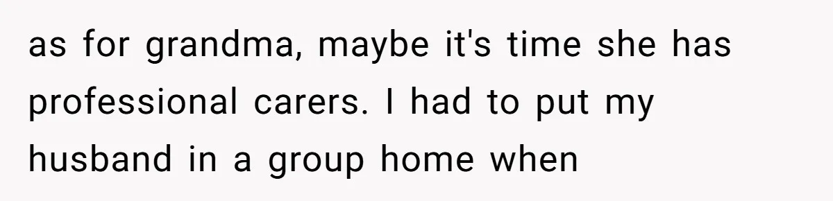 He Told His Mother He Never Wants His Brother at His Future Wedding After Watching Him Neglect Their Sick Grandmother as for grandma, maybe it's time she has professional carers. I had to put my husband in a group home when
