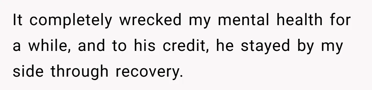 It completely wrecked my mental health for a while, and to his credit, he stayed by my side through recovery.
