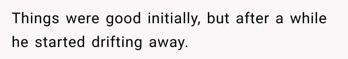 Things were good initially, but after a while he started drifting away.