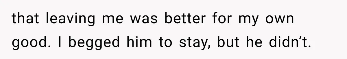 that leaving me was better for my own good. I begged him to stay, but he didn’t.