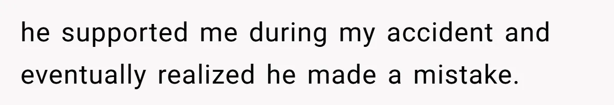 he supported me during my accident and eventually realized he made a mistake.