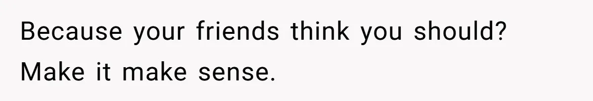Because your friends think you should? Make it make sense.