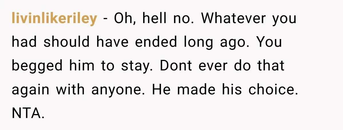 livinlikeriley − Oh, hell no. Whatever you had should have ended long ago. You begged him to stay. Dont ever do that again with anyone. He made his choice. NTA.